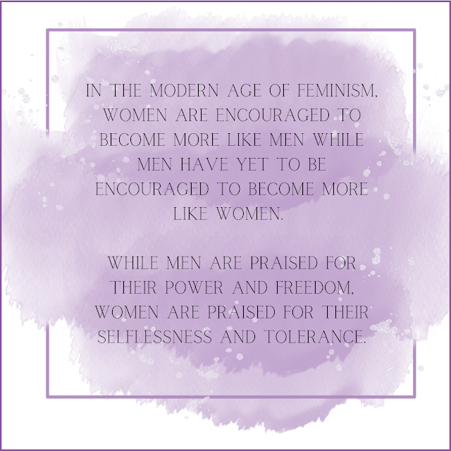 quote "In the modern age of feminism, women are encouraged to become more like men while men have yet to be encouraged to become more like women. While men are praised for their power and freedom, women are praised for their selflessness and tolerance."