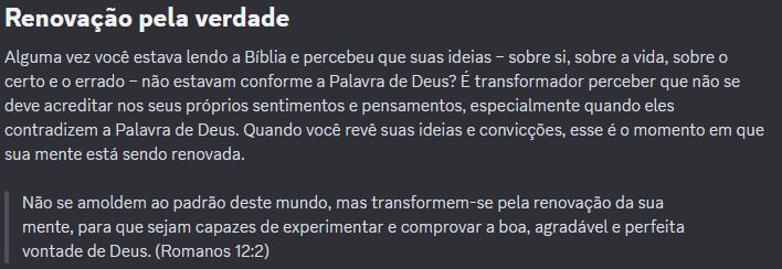 RENOVAÇÃO PELA VERDADE: “Alguma vez você estava lendo a Bíblia e percebeu que suas ideias – sobre si, sobre a vida, sobre o certo e o errado – não estavam conforme a Palavra de Deus? É transformador perceber que não se deve acreditar nos seus próprios sentimentos e pensamentos, especialmente quando eles contradizem a Palavra de Deus. Quando você revê suas ideias e convicções, esse é o momento em que sua mente está sendo renovada. “ “Não se amoldem ao padrão deste mundo, mas transformem-se pela renovação da sua mente, para que sejam capazes de experimentar e comprovar a boa, agradável e perfeita vontade de Deus. (Romanos 12:2)”