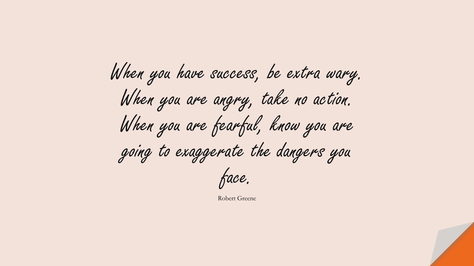 When you have success, be extra wary. When you are angry, take no action. When you are fearful, know you are going to exaggerate the dangers you face. (Robert Greene);  #WordsofWisdom