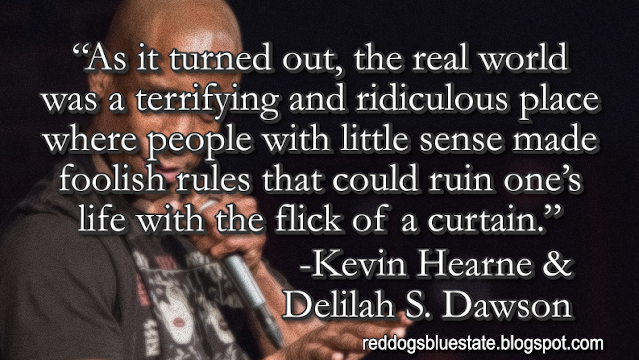 “As it turned out, the real world was a terrifying and ridiculous place where people with little sense made foolish rules that could ruin one’s life with the flick of a curtain.” -Kevin Hearne & Delilah S. Dawson