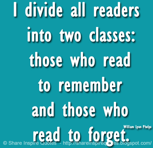 I divide all readers into two classes: those who read to remember and those who read to forget. ~William Lyon Phelps