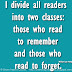 I divide all readers into two classes: those who read to remember and those who read to forget. ~William Lyon Phelps