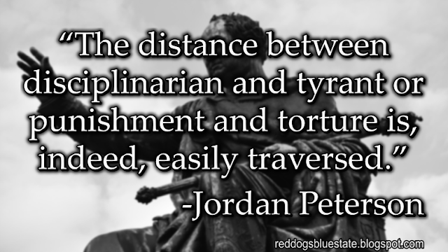 “The distance between disciplinarian and tyrant or punishment and torture is, indeed, easily traversed.” -Jordan Peterson