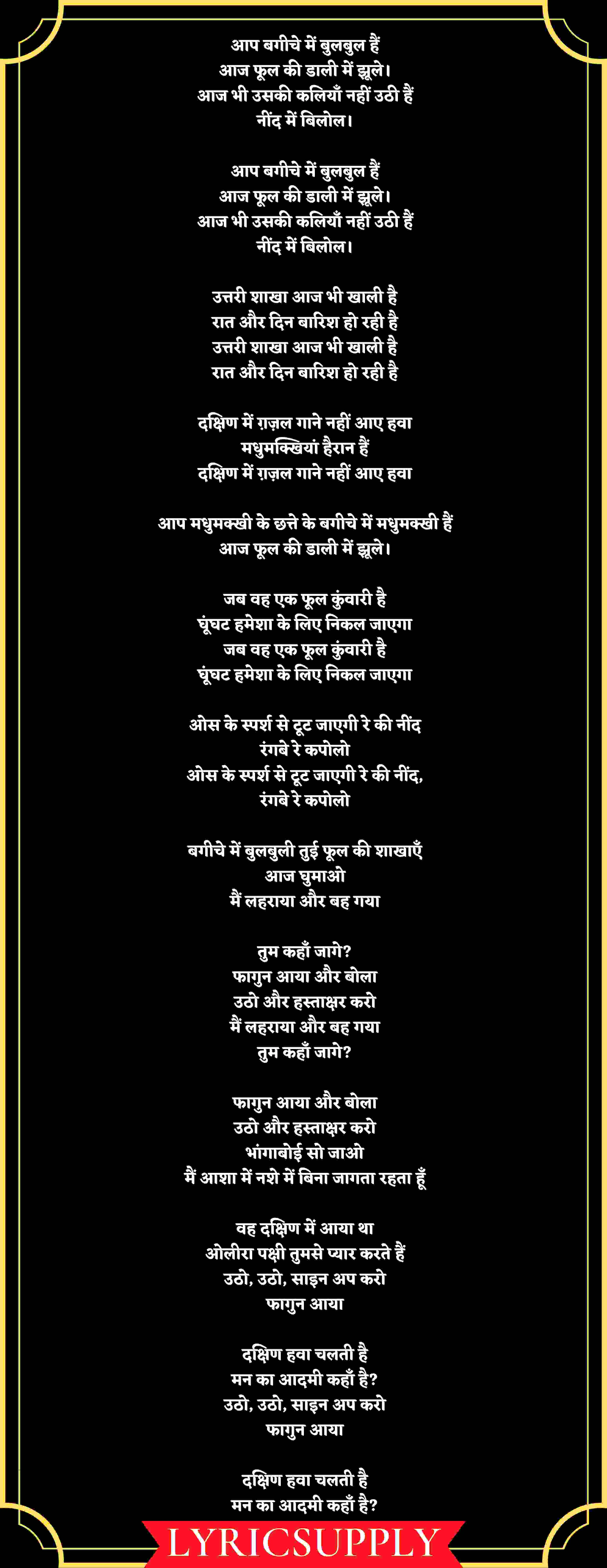 आप बगीचे में बुलबुल हैं आज फूल की डाली में झूले। आज भी उसकी कलियाँ नहीं उठी हैं नींद में बिलोल।  आप बगीचे में बुलबुल हैं आज फूल की डाली में झूले। आज भी उसकी कलियाँ नहीं उठी हैं नींद में बिलोल।  उत्तरी शाखा आज भी खाली है रात और दिन बारिश हो रही है उत्तरी शाखा आज भी खाली है रात और दिन बारिश हो रही है  दक्षिण में ग़ज़ल गाने नहीं आए हवा मधुमक्खियां हैरान हैं दक्षिण में ग़ज़ल गाने नहीं आए हवा  आप मधुमक्खी के छत्ते के बगीचे में मधुमक्खी हैं आज फूल की डाली में झूले।  जब वह एक फूल कुंवारी है घूंघट हमेशा के लिए निकल जाएगा जब वह एक फूल कुंवारी है घूंघट हमेशा के लिए निकल जाएगा  ओस के स्पर्श से टूट जाएगी रे की नींद रंगबे रे कपोलो ओस के स्पर्श से टूट जाएगी रे की नींद, रंगबे रे कपोलो  बगीचे में बुलबुली तुई फूल की शाखाएँ आज घुमाओ मैं लहराया और बह गया  तुम कहाँ जागे? फागुन आया और बोला उठो और हस्ताक्षर करो मैं लहराया और बह गया तुम कहाँ जागे?  फागुन आया और बोला उठो और हस्ताक्षर करो भांगाबोई सो जाओ मैं आशा में नशे में बिना जागता रहता हूँ  वह दक्षिण में आया था ओलीरा पक्षी तुमसे प्यार करते हैं उठो, उठो, साइन अप करो फागुन आया  दक्षिण हवा चलती है मन का आदमी कहाँ है? उठो, उठो, साइन अप करो फागुन आया  दक्षिण हवा चलती है मन का आदमी कहाँ है?