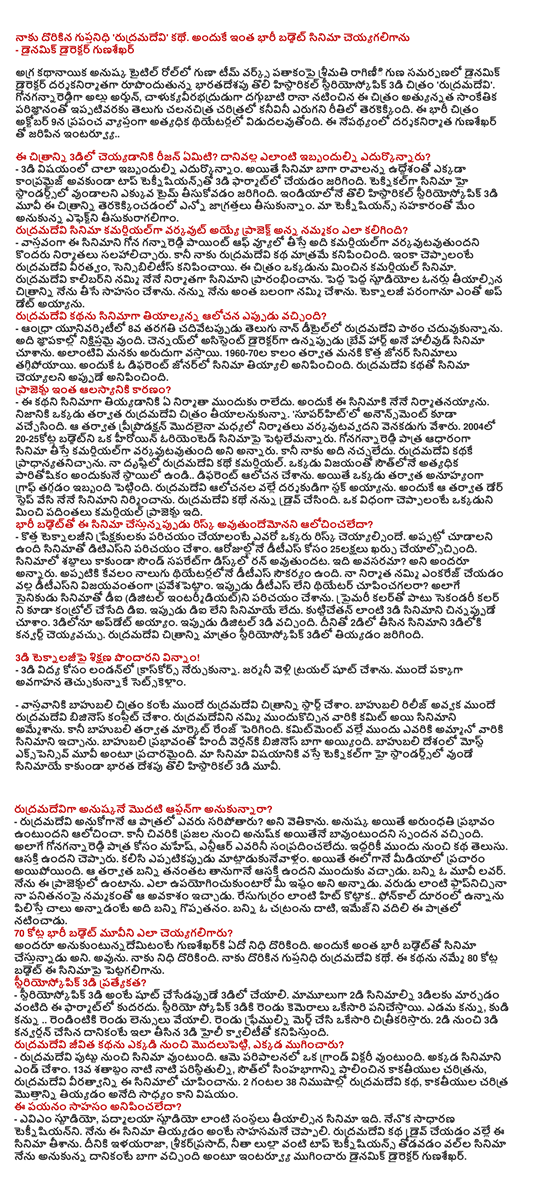  I've got guptanidhi 'rudramadevi' story. I can make such a big-budget movie - The dynamic director of the gunasekhar  Anushka is the heroine in the title role as the top quality properties, in association with Team Works under the dynamic director of the filmmakers by Ms. raginii India's first stereoscopic 3D film, Hysterical 'rudramadevi'. Gonagannareddiga Allu Arjun, Rana Daggubati calukyavirabhadruduga technology, the highest so far this film has been made with an unprecedented in the history of Telugu cinema. This is a huge film will be released in theaters on October 9 the highest in the world. The interviews conducted by the filmmakers gunasekharto ..  What is the reason to get this picture in 3D? As a result, when faced with any difficulties? - In the case of 3-D edurkonnam much trouble. However, nowhere in the film compromised without the intent to put the well-being of the top technicians of the 3D format. High Standards Technical film should have taken more time. Historical India's first stereoscopic 3D movie terakekkincadanlo this picture taken so many precautions. In collaboration with our technicians, we tisukuragaligam expected effect. The cost of the project was to believe that the film was commercially rudramadevi varkavut? - Gona gannareddi point of view, the film removed, it is virtually commercial varkavutavutundani to counsel some producers. But I was only rudramadevi story. In other words, rudramadevi heroism, seemed sensibilitis. This is one of the film beyond the commercial cinema. I started believing that I am the producer of the film rudramadevi caliber. Owners of large studios tiyalsina the picture I have of making the adventure. I strongly believe that I have done so. I am a great position to update technology. When the idea was to film the story of rudramadevi tiyalyanna? - Andhra University in the 8th grade reading Telugu non ditaillo rudramadevi studied the lesson. It is stored in the memoirs. Chennai, assistant director of the Hollywood movie I saw when the brave heart. We are such a rarity. 196070la new genre of films, however, after a period of decline. That seemed to be a different genre film requires. The story of the film seemed to rudramadevi. The reason for such a delay in the project? - To take a movie of this story did not come forward with any producer. That is why I am nirmatanayyanu this film. In fact, after one tiyalanukunna rudramadevi image. 'Announcement also came suparhitlo. Varkavutavvadani tap the middle of the producers that had begun after the priprodaksan. In 2004, a heroine-oriented film can not be put 2025kotla budget. If the commercial is going to be a movie based on the character gonagannareddi varkavutavutundi. But I do not like it. Rudramadevi kathake emphasized. Commercial rudramadevi the story in my mind. The level of success of the South receive one of the highest-paid .. have a different idea. But the man was in trouble after an unexpected fall in the graph. Rudramadevi thought as a director, I am stuck. Dare to the next step and that is why I produced the film. Rudramadevi had to drive me to the story. In a way, one commercial project, which is more than ten times the GDP. Think this film will be the risk of a large budget? - To introduce new technology to the audience member who ceyyalsinde risk. At the time, the movie is going to have to introduce DTS. Ceyalsoccindi 25 million for the cost of arojullone dities. Rather than hearing the sound of the film will be run on separate disk. What is it? All that was said. At that time, there was just four theaters, dities facility. Ditiesni successfully introduced to encourage trust from my producer. Now dities theater show that is not? As well as a soldier in the film diai (digital intermediate) have introduced. Primary and secondary color color was also diai control. Now is not the film that are not diai. Kutticetan seen as a 3-D movie was a child. Ayyam 3D update. Now came the digital 3-D. 2 D 3 diloki convert the film can be taken. Rudramadevi the stereoscopic 3D image was tiyyadam.  3-D technology, trained heard! - 3 for the London kraskors learned from the education. I went to Germany to shoot the trial. Setskellam before teccukunnake perfect understanding.   - Of course, Amazon did the film prior to the start rudramadevi picture. Complete rudramadevi have business before the release of Amazon gets. The movie is to be believed, it was sold rudramadevini volunteers to commit to them. But Amazon has increased the range of the market. For those who pre-sold the film ended up being fine. Amazon has been the influence of the Hindi version of business as well. Amazon Most Expensive Movie to be publicized in the country. Technical High Standards when it comes to our film rather than the film, one of India's first historical 3-D movie.  Anushka rudramadeviga expect the first option? - Rudramadevi who are expected to be needed in that role? Having searched that. Anushka, however, think that the effect of Arundhati. But the end came the response from the public bid unless Anushka. As well as for the role of gonagannareddi Mahesh, the bullet did not consult anyone. Both know the story from the front. Said that there was interest. Matladukunevallam together from time to time. But before that we have run out of the media. Bunny himself, there is an interest that came after. Bunny as a movie lover. I'm in this project. Said that it will use to your liking. Phlapniccina my belief that given the chance to work as a groom. .. I'm away from hits such as call and put the call resugurram annadante the merits of the bunny. Bunny beyond the frame, leaving the image of this role. 70 crore in the big-budget movie can do to? All anukuntunnademitante gunasekharki found some treasure. That is why such a large budget film. Yes. I found the treasure. I've got the story rudramadevi guptanidhi. Those who believe in this story, the film was successful in 80 million budget. Specializes in stereoscopic 3D? - Cesedappude 3D stereoscopic 3-D is to shoot. Typically, this format is to convert 2D films are not 3 dilaku. 3 D stereoscopic operate simultaneously with two cameras. The left eye, the right eye of both the two lenses should be ... To merge the two frames and drawn once. 2 out of 3 from 3-D conversion of the highly quality than what is taken in. Rudramadevi life story, starting from nowhere, end up where? - Rudramadevi from the film to be born. Her administration would be a grand victory. There have been the end of the film. The circumstances of the 13th century, the history of the South, the bulk of the Kakatiya ruled, rudramadevi bravery shown in the film. 2 hours, 38 minutes, rudramadevi story, Tamilnadu History can not be the subject of tiyyadam. Adventure does this passage? - Eviem studio, Padyamala Studio tiyalsina film companies. I am a simple teknisiyanni. I venture to say this film is tiyyadam. This film is the story of the film is due to rudramadevi drive. The Ilayaraja, srikarprasad, Neeta Lulla, coupled with the top technicians of the film was better than what I expected, the dynamic director of the gunasekhar he ended the interview.