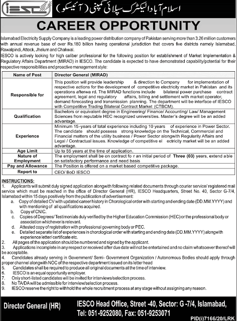 IESCO Jobs 2021 Advertisement | islamabad electric supply jobs 2021  Islamabad Electric company is a leading power company of islamabad has announced the latest Jobs in islamabad  on June 27, 2021, in Dawn Newspaper. This electricity company is a leading distribution company of pakistan  serving more then 3.26 million customers with annual revenue based of rs over 180 billion having operational jurisdiction  yhat cover five district  namely islamabad ,attock, rawalpindi  jhelum and chakwal.IESCO Jobs 2021 Advertisement  IESCO is actively looking for highly caliber professional for the following position of established markeet implementations  & regularity affairs department (MIRAD )  in IESCO  the candidates have to expected  to have demonstrated capability.  July 12, 2021.        IESCO Jobs 2021 Advertisement  Newspaper:  Dawn  Posted Date:  June 27, 2021  Organization:  Islamabad Electric supply company  No of Posts:   01  Education:  Bachelor or equivalent degree or low management ,finnaces,accounting from well reputed organization  Job Location:  Islamabad  Address:  IESCO islamabad  head office   Last Date:  July 12, 2021     Post vacant details are below :    Name of post  Director gernal  Responsiblities  The person will be called director of company as a director have managed all responsibilities   qualifications  Bachelor degree or equivalent degree in engineering / accounting / finance / management / low managment science from well reputed organizations   Experience   Minimum 15 years experience of  of power sector   Age limit   Upto 55 years old   Nature of employment   The candidates will be on contract based 3 years or may be performance based or extend duty durations or need based   Pay scale   The selected candidates will be paid markeet competitive based salary   Instructions or how to apply for the post of    Application will be send to the given address which documents are required must be approach within 15 days of advertised    Copy of cv   Copy of cnic   Copy of all documents assisted    Only short listed candidates will be called   No  TA/DA will be admissible at the interview    for more jobs visit here latest jobs   for download advertised click below     IESCO Jobs 2021 Advertisement