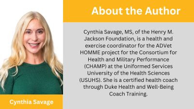 Cynthia Savage, MS, of the Henry M. Jackson Foundation, is a health and exercise coordinator for the ADVet HOMME project for the Consortium for Health and Military Performance (CHAMP) at the Uniformed Services University of the Health Sciences (USUHS). She is a certified health coach through Duke Health and Well-Being Coach Training.