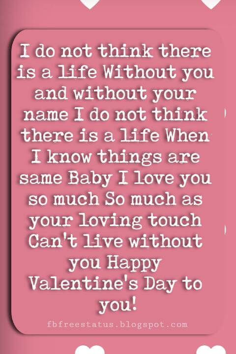 Valentines Day Sayings, I do not think there is a life Without you and without your name I do not think there is a life When I know things are same Baby I love you so much So much as your loving touch Can't live without you Happy Valentine's Day to you!