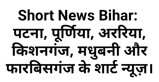 Short News Bihar: पटना, पूर्णिया, अररिया, किशनगंज, मधुबनी और फारबिसगंज के शार्ट न्यूज़।