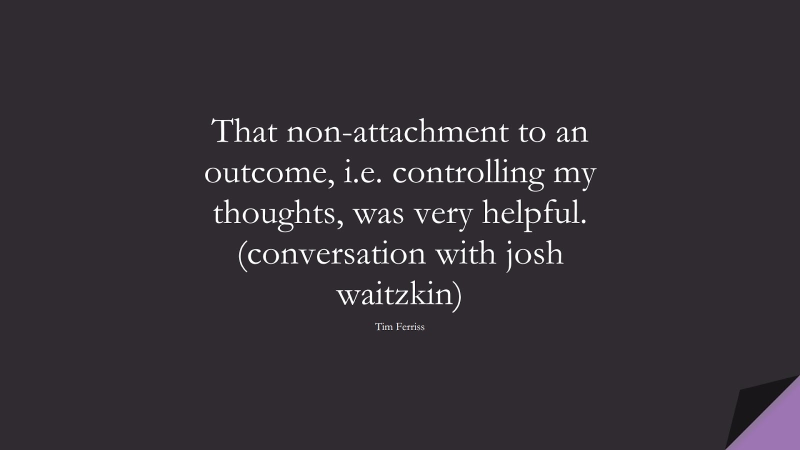 That non-attachment to an outcome, i.e. controlling my thoughts, was very helpful. (conversation with josh waitzkin) (Tim Ferriss);  #TimFerrissQuotes