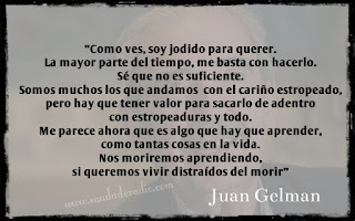 ""Como ves, soy jodido para querer. La mayor parte del tiempo, me basta con hacerlo. Sé que no es suficiente. Somos muchos los que andamos con el cariño estropeado, pero hay que tener valor para sacarlo de adentro con estropeaduras y todo. Me parece ahora que es algo que hay que aprender, como tantas cosas en la vida. Nos moriremos aprendiendo, si queremos vivir distraídos del morir" Juan Gelman