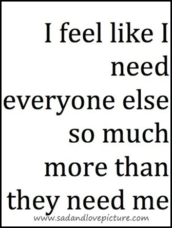 I feel like I need everyone else so much more than they need me