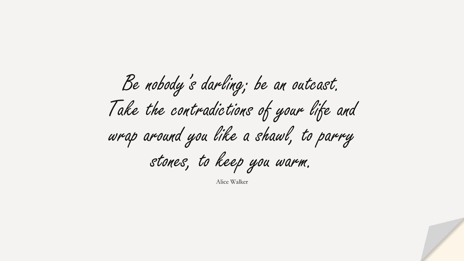Be nobody’s darling; be an outcast. Take the contradictions of your life and wrap around you like a shawl, to parry stones, to keep you warm. (Alice Walker);  #BeYourselfQuotes