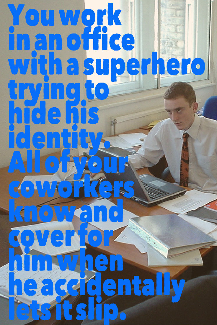 You work in an office with a superhero trying to hide his identity. All of your coworkers know and cover for him when he accidentally lets it slip. Writing Prompt