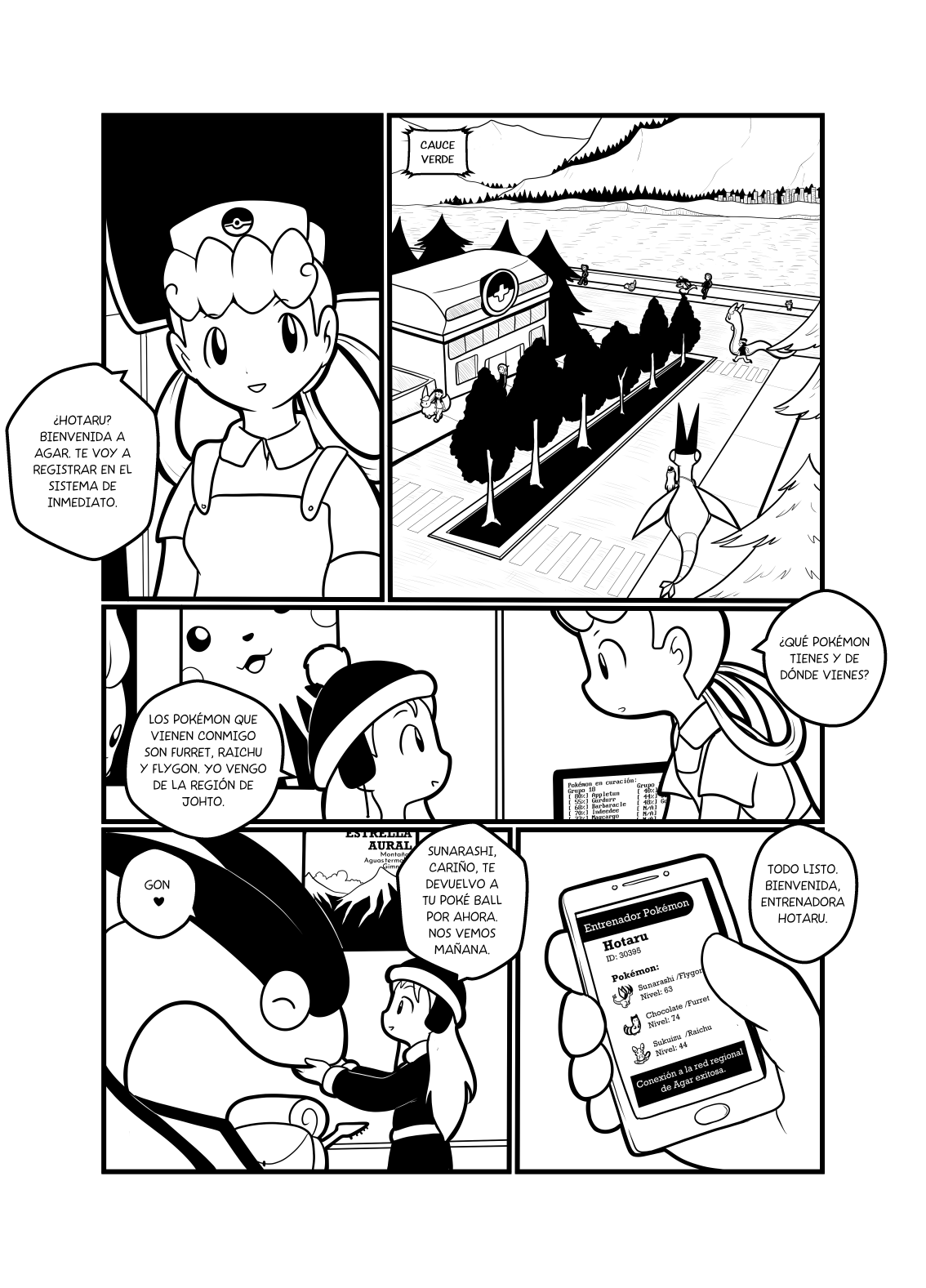 Panel 1: Muestra una vista de una calle con el Centro Pokémon, y entrenadores varios caminando por ahí. Panel 2: La enfermera joy dice "¿Hotaru? Bienvenida a Agar. Te voy a registrar en el sistema de inmediato." Panel 3: "¿Qué Pokémon tienes y de dónde vienes?" Hotaru responde "Los Pokémon que vienen conmigo son Furret, Raichu y Flygon. Yo vengo de la región de Johto.". Panel 4: Se muestra el teléfono de Hotaru corriendo alguna app para entrenadores, que muestra a sus Pokémon (Sunarashi/Flygon nivel 63, Chocolate/Furret nivel 74, Sukuizu/Raichu Alola, nivel 44). El celular dice "Conexión a la red regional de Agar exitosa", mientras la enfermera dice "Todo listo. Bienvenida, entrenadora Hotaru".. Panel 5: Hotaru acaricia a su flygon. "Sunarashi, cariño, te devuelvo a tu Pokéball por ahora. Nos vemos mañana".