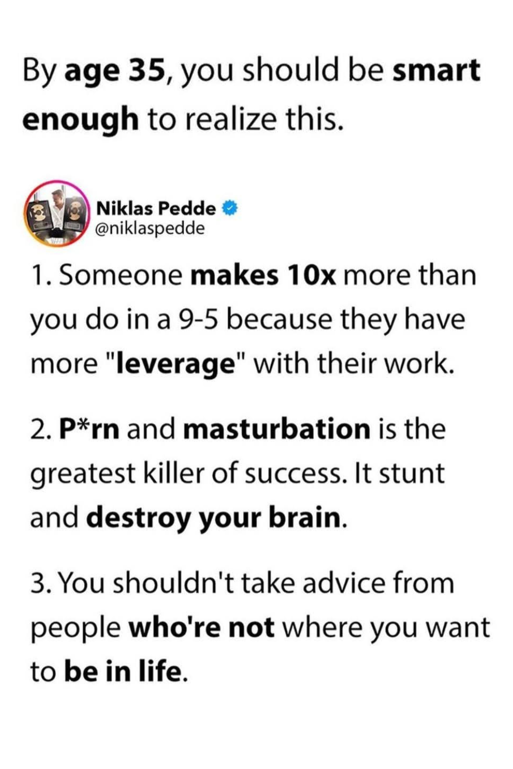 By age 35, you should be smart enough to realize this. 1- Someone makes 10 times more than you do in a 9-5 because they have more leverage with their work. 2- Porn and masturbation is the greatest killer of success. It stunt and destroy your brain. 3- You shouldn't take advice from people who're not where you want to be in life.