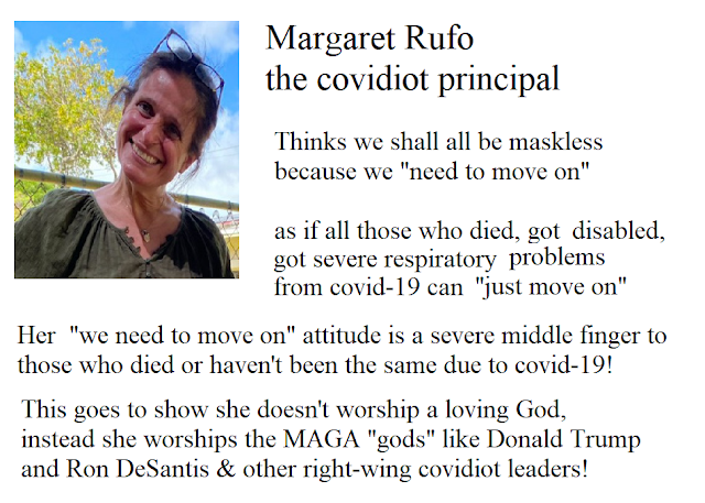 Margaret Rufo, the covidiot principal! Thinks we shall all be maskless because "we need to move on" as if those who died, got disabled,  got severe respiratory problems from covid-19  can just "move on".   Her "we need to move on" attitude is a severe middle finger to those who died or haven't been the since due to covid-19.   This goes to show she doesn't worship a loving God, instead she worships the MAGA "gods" like Donald Trump, Ron DeSantis & other right-wing covidiot leaders!
