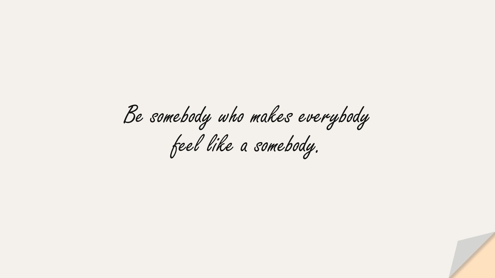 Be somebody who makes everybody feel like a somebody.FALSE