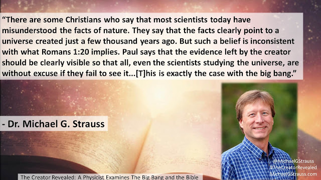 Quote from Michael G. Strauss' book "The Creator Revealed: A Physicist Examines the Big Bang and the Bible"- "There are some Christians who say that most scientists today have misunderstood the facts of nature. They say that the facts clearly point to a universe created just a few thousand years ago. But such a belief is inconsistent with what Romans 1:20 implies. Paul says that the evidence left by the creator should be clearly visible so that all, even the scientists studying the universe, are without excuse if they fail to see it...[T]his is exactly the case with the big bang." #God #Science #Genesis #IsGenesisHistory