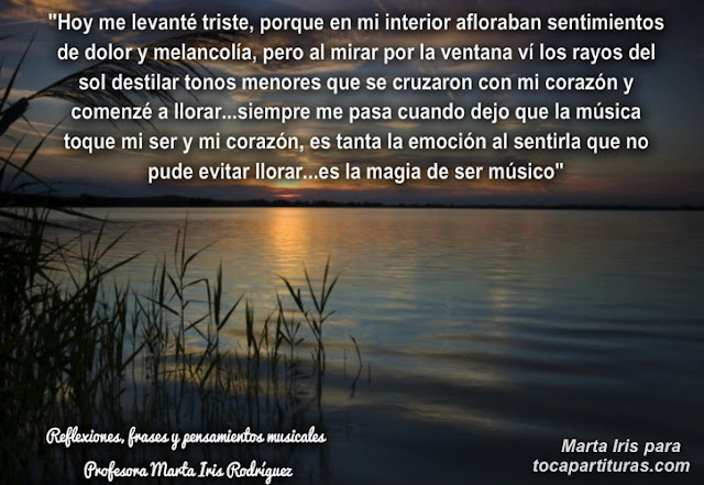 6. Hoy me levanté Reflexiones, frases y pensamientos musicales por la  Profesora Marta Iris Rodríguez Nº 1-10 “Hoy me levanté triste, porque en mi interior afloraban sentimientos de dolor y melancolía, pero al mirar por la ventana vi los rayos del sol destilar tonos menores que se cruzaron con mi corazón y comencé a llorar…siempre me pasa cuando dejo que la música toque mi ser y mi corazón, es tanta la emoción al sentirla que no pude evitar llorar…es la magia de ser músico.”