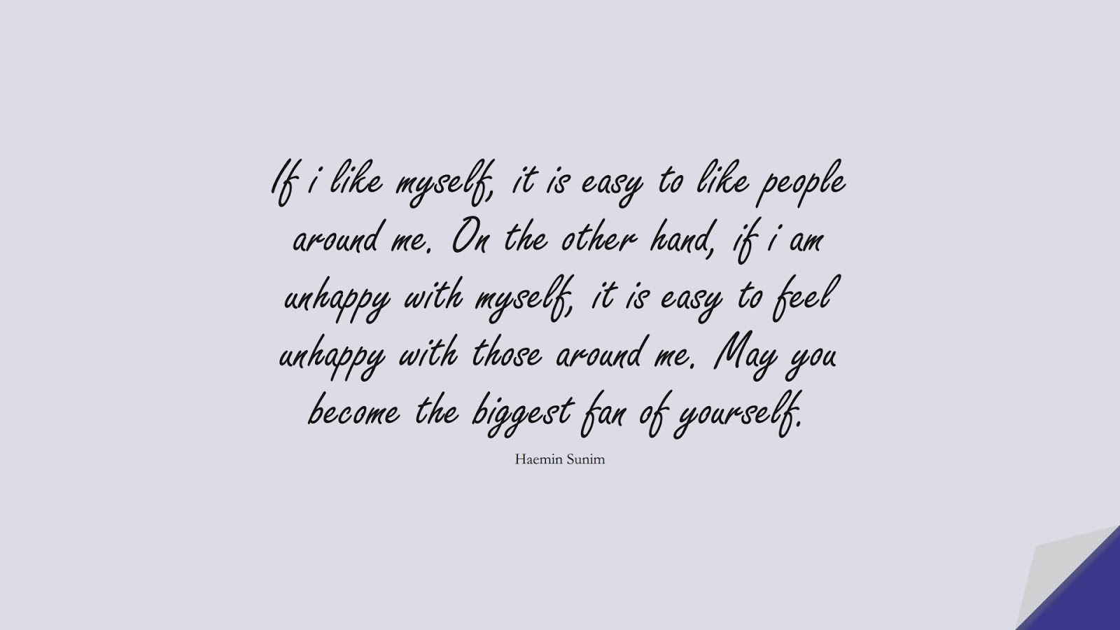 If i like myself, it is easy to like people around me. On the other hand, if i am unhappy with myself, it is easy to feel unhappy with those around me. May you become the biggest fan of yourself. (Haemin Sunim);  #LoveYourselfQuotes
