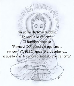 Un uomo disse al Buddha “Io voglio la felicità”. Il Buddha rispose “Rimuovi IO, questo è egoismo... rimuovi VOGLIO, questo è desiderio... e quello che ti rimarrà sarà solo la felicità”