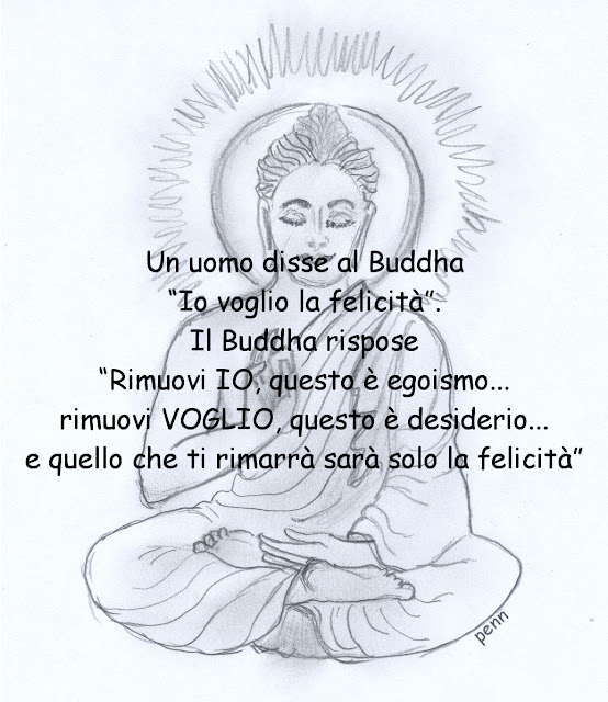 Un uomo disse al Buddha “Io voglio la felicità”. Il Buddha rispose “Rimuovi IO, questo è egoismo... rimuovi VOGLIO, questo è desiderio... e quello che ti rimarrà sarà solo la felicità”