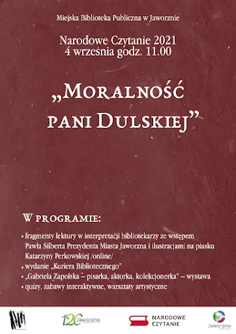 Na brązowym tle napis: Miejska Biblioteka Publiczna w Jaworznie, Narodowe Czytanie 2021, czwarty września godzina 11:00, „Moralność pani Dulskiej&quot;. W programie: fragmenty dramatu w interpretacji bibliotekarzy ze wstępem Pawła Silberta Prezydenta Miasta Jaworzna i ilustracjami na piasku Katarzyny Perkowskiej (online); wydanie „Kuriera Bibliotecznego&quot;; „Gabriela Zapolska – pisarka, aktorka, kolekcjonerka&quot; – wystawa; quizy, zabawy interaktywne, warsztaty artystyczne. biblioteki, studwudziestolecia nadania Jaworznu praw miejskich, Jaworzna – źródła energii, Narodowego Czytania.