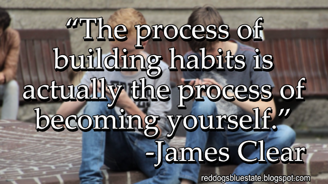 “[T]he process of building habits is actually the process of becoming yourself.” -James Clear