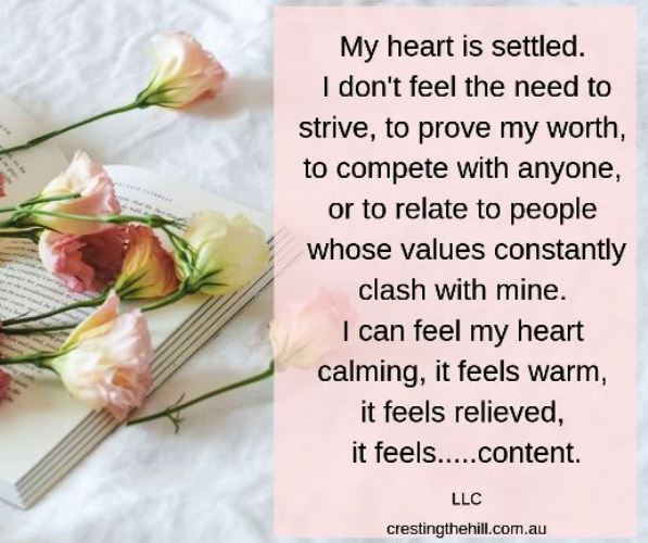 my heart is settled. I don't feel the need to strive, to prove my worth, to compete with anyone, or to relate to people whose values constantly clash with mine. I can actually feel my heart calming, it feels warm, it feels relieved, it feels.....content