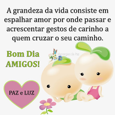 A grandeza da vida consiste em   espalhar amor por onde passar e   acrescentar gestos de carinho a   quem cruzar o seu caminho.  Bom Dia Amigos!  Paz e Luz!