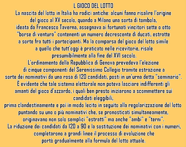 L GIOCO DEL LOTTO  La nascita del lotto in Italia ha radici antiche: alcuni fanno risalire l'origine del gioco al XV secolo, quando a Milano una sorta di tombola, ideata da Francesco Taverna, assegnava ai fortunati vincitori sette o otto "borse di ventura" contenenti un numero decrescente di ducati, estratte a sorte fra tutti i partecipanti. Ma la comparsa del gioco del lotto simile a quello che tutt'oggi è praticato nelle ricevitorie, risale presumibilmente alla fine del XVI secolo.  L'ordinamento della Repubblica di Genova prevedeva l'elezione di cinque componenti del Serenissimo Collegio tramite estrazione a sorte dei nominativi da una rosa di 120 candidati, posti in un'urna detta "seminario". È evidente che tale sistema elettorale non poteva lasciare indifferenti gli amanti del gioco d'azzardo, i quali ben presto iniziarono a scommettere sui candidati eleggibili, prima clandestinamente e poi in modo lecito in seguito alla regolarizzazione del lotto, puntando su uno o più nominativi che, se pronosticati simultaneamente, originavano non solo semplici "estratti" ma anche "ambi" e "terni". La riduzione dei candidati da 120 a 90 e la sostituzione dei nominativi con i numeri, completarono a grandi linee il processo di evoluzione che portò gradualmente alla formula del lotto attuale.