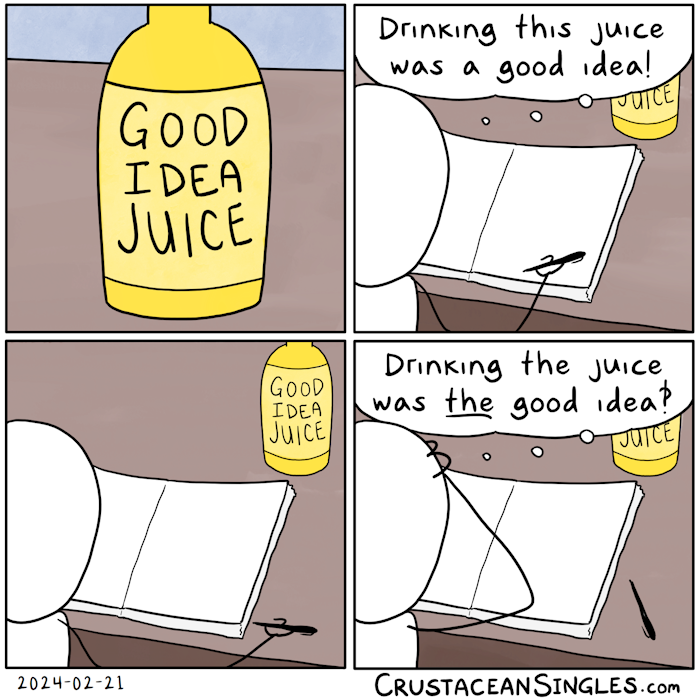 Panel 1 of 4: A bottle sits on a desk. The label reads "Good idea juice".  Panel 2 of 4: Seen from over the right shoulder, a stick figure sits at a desk atop which is an open blank notebook and the previously seen bottle of juice. The person holds a pen in hand, resting the hand on the blank page of the unlined notebook, and thinks, "Drinking this juice was a good idea!"  Panel 3 of 4: The same view of the stick figure, with the hand and pen in a slightly different position but the pages of the notebook still blank.  Panel 4 of 4: The same view, with the notebook's pages still blank, but now the stick figure has dropped the pen on the desk and clutches their head in their hands, thinking, "Drinking the juice was THE good idea?!" END