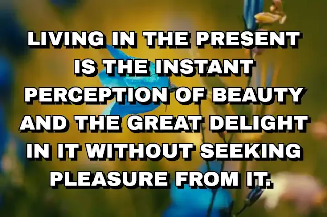 Living in the present is the instant perception of beauty and the great delight in it without seeking pleasure from it.