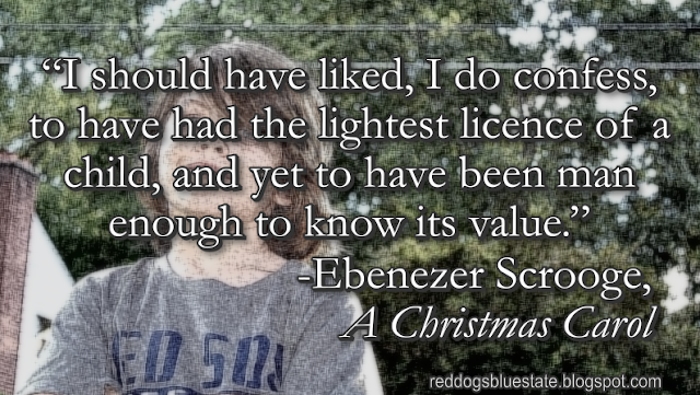 “I should have liked, I do confess, to have had the lightest licence of a child, and yet to have been man enough to know its value.” -Ebenezer Scrooge, _A Christmas Carol_