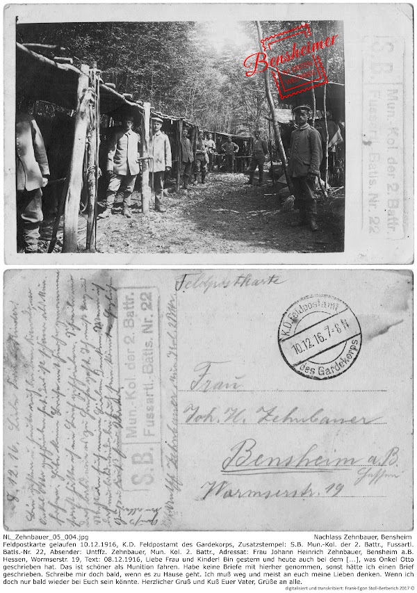 NL_Zehnbauer_05_004.jpg; Nachlass Zehnbauer, Bensheim; Feldpostkarte gelaufen 10.12.1916, K.D. Feldpostamt des Gardekorps, Zusatzstempel: S.B. Mun.-Kol. der 2. Battr., Fussartl. Batls.-Nr. 22, Absender: Untffz. Zehnbauer, Mun. Kol. 2. Battr., Adressat: Frau Johann Heinrich Zehnbauer, Bensheim a.B. Hessen, Wormserstr. 19, Text: 08.12.1916, Liebe Frau und Kinder! Bin gestern und heute auch bei dem [...], was Onkel Otto geschrieben hat. Das ist schöner als Munition fahren. Habe keine Briefe mit hierher genommen, sonst hätte ich einen Brief geschrieben. Schreibe mir doch bald, wenn es zu Hause geht. Ich muß weg und meist an euch meine Lieben denken. Wenn ich doch nur bald wieder bei Euch sein könnte. Herzlicher Gruß und Kuß Euer Vater, Grüße an alle; digitalisiert und transkribiert: Frank-Egon Stoll-Berberich 2017 ©.