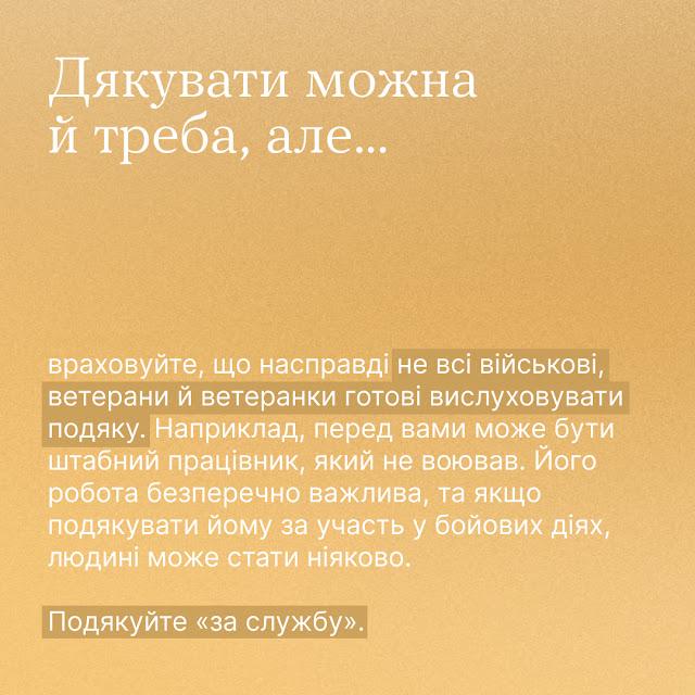 Дякувати можна й треба, але... Враховуйте, що насправді не всі військові, ветерани й ветеранки готові вислуховувати подяку. Наприклад, перед вами може бути штабний працівник, який не воював. Його робота безперечно важлива, та якщо подякувати йому за участь у бойових діях, людині може стати ніяково. Подякуйте "за службу".