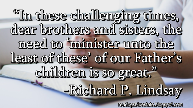 “In these challenging times, dear brothers and sisters, the need to ‘minister unto the least of these’ of our Father’s children is so great.” -Richard P. Lindsay
