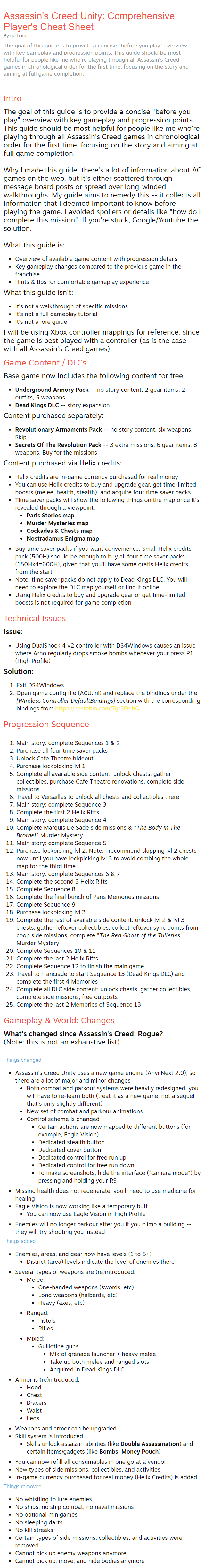 Assassin's Creed Unity: Comprehensive Player's Cheat Sheet By gerharar The goal of this guide is to provide a concise "before you play" overview with key gameplay and progression points. This guide should be most helpful for people like me who're playing through all Assassin's Creed games in chronological order for the first time, focusing on the story and aiming at full game completion. Intro The goal of this guide is to provide a concise "before you play" overview with key gameplay and progression points. This guide should be most helpful for people like me who're playing through all Assassin's Creed games in chronological order for the first time, focusing on the story and aiming at full game completion.  Why I made this guide: there's a lot of information about AC games on the web, but it's either scattered through message board posts or spread over long-winded walkthroughs. My guide aims to remedy this -- it collects all information that I deemed important to know before playing the game. I avoided spoilers or details like "how do I complete this mission". If you're stuck, Google/Youtube the solution.  What this guide is: Overview of available game content with progression details Key gameplay changes compared to the previous game in the franchise Hints & tips for comfortable gameplay experience What this guide isn't: It's not a walkthrough of specific missions It's not a full gameplay tutorial It's not a lore guide I will be using Xbox controller mappings for reference, since the game is best played with a controller (as is the case with all Assassin's Creed games). Game Content / DLCs Base game now includes the following content for free: Underground Armory Pack -- no story content, 2 gear items, 2 outfits, 5 weapons Dead Kings DLC -- story expansion Content purchased separately: Revolutionary Armaments Pack -- no story content, six weapons. Skip Secrets Of The Revolution Pack -- 3 extra missions, 6 gear items, 8 weapons. Buy for the missions Content purchased via Helix credits: Helix credits are in-game currency purchased for real money You can use Helix credits to buy and upgrade gear, get time-limited boosts (melee, health, stealth), and acquire four time saver packs Time saver packs will show the following things on the map once it's revealed through a viewpoint: Paris Stories map Murder Mysteries map Cockades & Chests map Nostradamus Enigma map Buy time saver packs if you want convenience. Small Helix credits pack (500H) should be enough to buy all four time saver packs (150Hx4=600H), given that you'll have some gratis Helix credits from the start Note: time saver packs do not apply to Dead Kings DLC. You will need to explore the DLC map yourself or find it online Using Helix credits to buy and upgrade gear or get time-limited boosts is not required for game completion Technical Issues Issue: Using DualShock 4 v2 controller with DS4Windows causes an issue where Arno regularly drops smoke bombs whenever your press R1 (High Profile) Solution: Exit DS4Windows Open game config file (ACU.ini) and replace the bindings under the [Wireless Controller DefaultBindings] section with the corresponding bindings from https://pastebin.com/TgrSQdhQ Progression Sequence Main story: complete Sequences 1 & 2 Purchase all four time saver packs Unlock Cafe Theatre hideout Purchase lockpicking lvl 1 Complete all available side content: unlock chests, gather collectibles, purchase Cafe Theatre renovations, complete side missions Travel to Versailles to unlock all chests and collectibles there Main story: complete Sequence 3 Complete the first 2 Helix Rifts Main story: complete Sequence 4 Complete Marquis De Sade side missions & "The Body In The Brothel" Murder Mystery Main story: complete Sequence 5 Purchase lockpicking lvl 2. Note: I recommend skipping lvl 2 chests now until you have lockpicking lvl 3 to avoid combing the whole map for the third time Main story: complete Sequences 6 & 7 Complete the second 3 Helix Rifts Complete Sequence 8 Complete the final bunch of Paris Memories missions Complete Sequence 9 Purchase lockpicking lvl 3 Complete the rest of available side content: unlock lvl 2 & lvl 3 chests, gather leftover collectibles, collect leftover sync points from coop side missions, complete "The Red Ghost of the Tuileries" Murder Mystery Complete Sequences 10 & 11 Complete the last 2 Helix Rifts Complete Sequence 12 to finish the main game Travel to Franciade to start Sequence 13 (Dead Kings DLC) and complete the first 4 Memories Complete all DLC side content: unlock chests, gather collectibles, complete side missions, free outposts Complete the last 2 Memories of Sequence 13 Gameplay & World: Changes What's changed since Assassin's Creed: Rogue? (Note: this is not an exhaustive list)  Things changed Assassin's Creed Unity uses a new game engine (AnvilNext 2.0), so there are a lot of major and minor changes Both combat and parkour systems were heavily redesigned, you will have to re-learn both (treat it as a new game, not a sequel that's only slightly different) New set of combat and parkour animations Control scheme is changed Certain actions are now mapped to different buttons (for example, Eagle Vision) Dedicated stealth button Dedicated cover button Dedicated control for free run up Dedicated control for free run down To make screenshots, hide the interface ("camera mode") by pressing and holding your RS Missing health does not regenerate, you'll need to use medicine for healing Eagle Vision is now working like a temporary buff You can now use Eagle Vision in High Profile Enemies will no longer parkour after you if you climb a building -- they will try shooting you instead Things added Enemies, areas, and gear now have levels (1 to 5+) District (area) levels indicate the level of enemies there Several types of weapons are (re)introduced: Melee: One-handed weapons (swords, etc) Long weapons (halberds, etc) Heavy (axes, etc) Ranged: Pistols Rifles Mixed: Guillotine guns Mix of grenade launcher + heavy melee Take up both melee and ranged slots Acquired in Dead Kings DLC Armor is (re)introduced: Hood Chest Bracers Waist Legs Weapons and armor can be upgraded Skill system is introduced Skills unlock assassin abilities (like Double Assassination) and certain items/gadgets (like Bombs: Money Pouch) You can now refill all consumables in one go at a vendor New types of side missions, collectibles, and activities In-game currency purchased for real money (Helix Credits) is added Things removed No whistling to lure enemies No ships, no ship combat, no naval missions No optional minigames No sleeping darts No kill streaks Certain types of side missions, collectibles, and activities were removed Cannot pick up enemy weapons anymore Cannot pick up, move, and hide bodies anymore