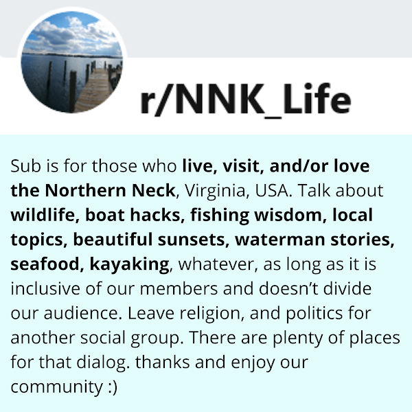 NNK Life: Sub is for those who live, visit, and/or love the Northern Neck, Virginia, USA. Talk about wildlife, boat hacks, fishing wisdom, local topics, beautiful sunsets, waterman stories, seafood, kayaking, whatever, as long as it is inclusive of our members and doesn’t divide our audience. Leave religion, and politics for another social group. There are plenty of places for that dialog. thanks and enjoy our community :)
