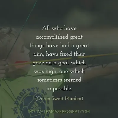 Quotes On Achievement Of Goals: “All who have accomplished great things have had a great aim, have fixed their gaze on a goal which was high, one which sometimes seemed impossible.” - Orison Swett Marden