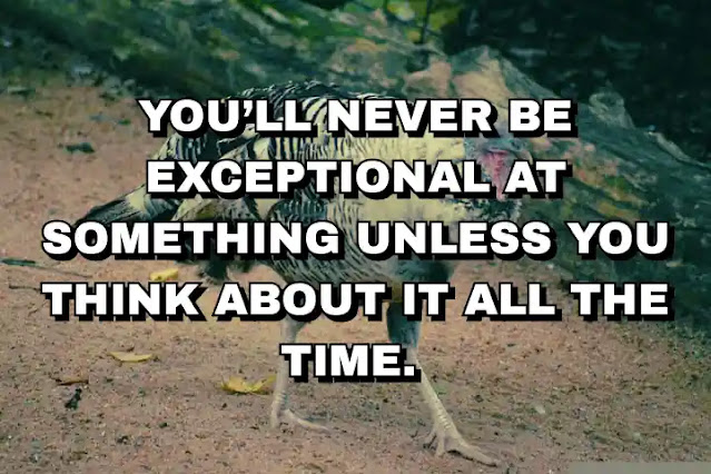 You’ll never be exceptional at something unless you think about it all the time.