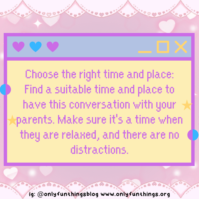 Choose the right time and place: Find a suitable time and place to have this conversation with your parents. Make sure it's a time when they are relaxed, and there are no distractions.