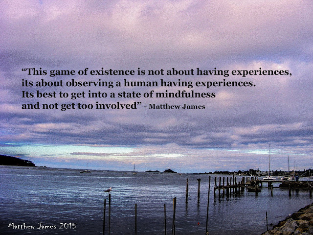 “This game of existence is not about having experiences, its about observing a human having experiences. Its best to get into a state of mindfulness and not get too involved” - Matthew James