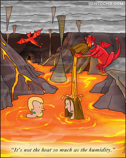 scene: Hell.  an underground cavern with a lake of lava and steam. Two sinners are up to their necks in fiery brimstone, and from a cliff above them a winged red demon pours a buck of hot lava onto their heads.   One sinner says to the other, "It's not the heat, so much as the humidity."