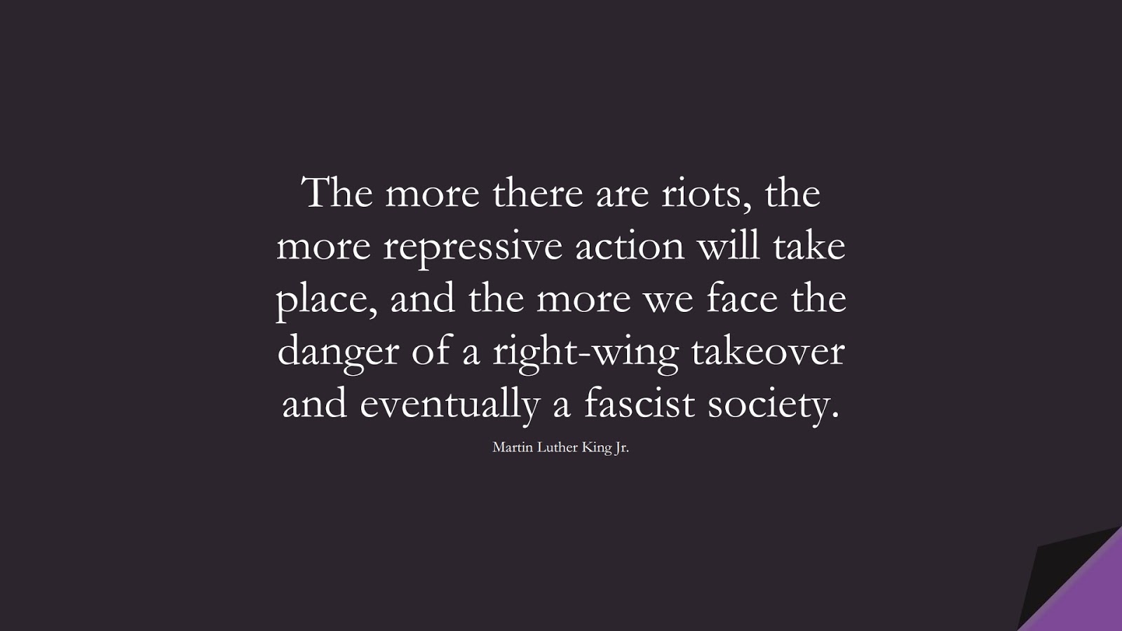 The more there are riots, the more repressive action will take place, and the more we face the danger of a right-wing takeover and eventually a fascist society. (Martin Luther King Jr.);  #MartinLutherKingJrQuotes