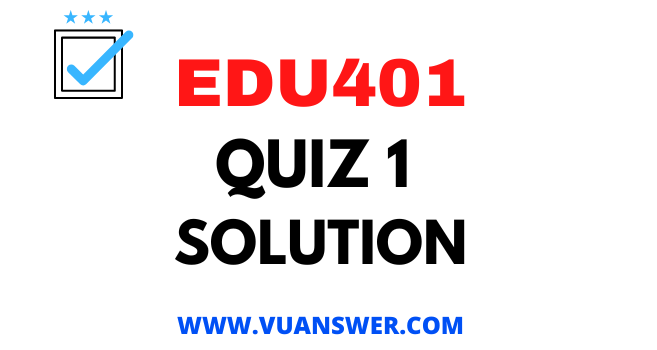 EDU401 Quiz 1 Solution - VU Answer