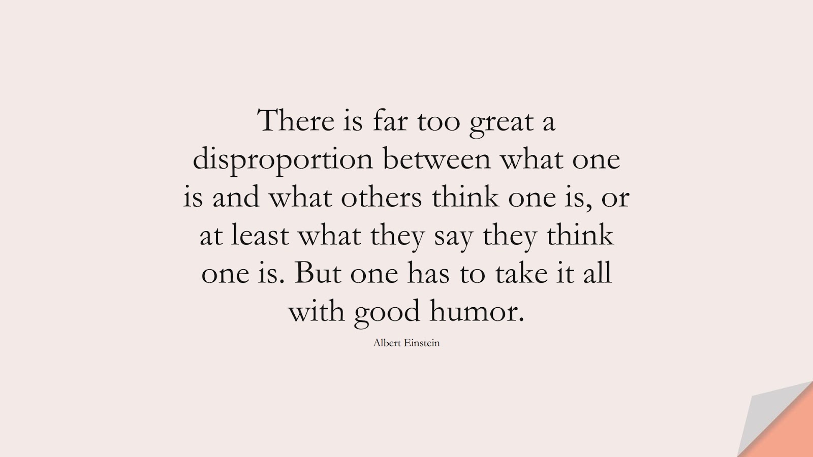 There is far too great a disproportion between what one is and what others think one is, or at least what they say they think one is. But one has to take it all with good humor. (Albert Einstein);  #AlbertEnsteinQuotes