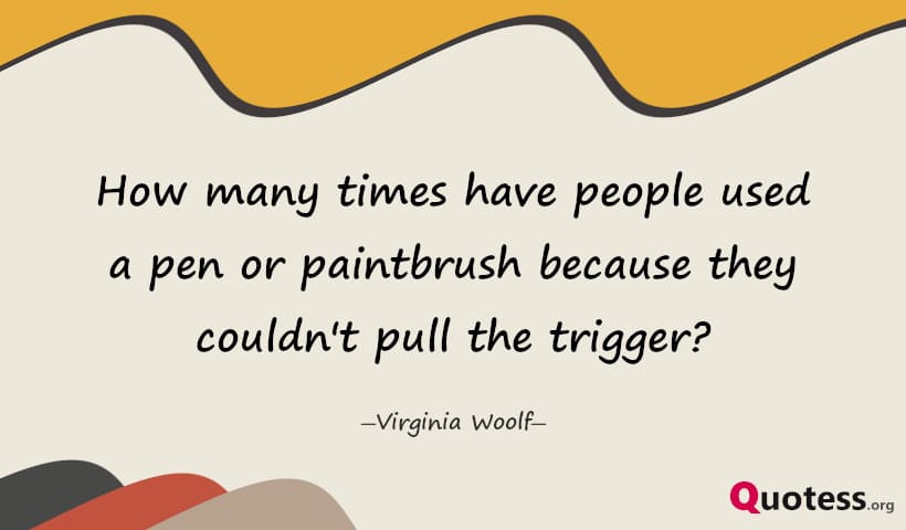 How many times have people used a pen or paintbrush because they couldn't pull the trigger? ― Virginia Woolf
