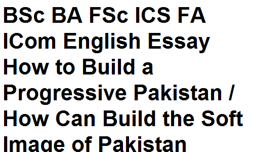 BSc BA FSc ICS FA ICom English Essay How to Build a Progressive Pakistan / How Can Build the Soft Image of Pakistan